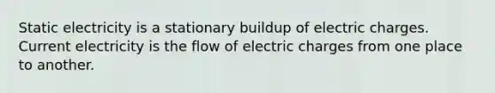 Static electricity is a stationary buildup of electric charges. Current electricity is the flow of electric charges from one place to another.