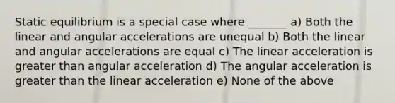 Static equilibrium is a special case where _______ a) Both the linear and angular accelerations are unequal b) Both the linear and angular accelerations are equal c) The linear acceleration is greater than angular acceleration d) The angular acceleration is greater than the linear acceleration e) None of the above