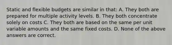 Static and flexible budgets are similar in that: A. They both are prepared for multiple activity levels. B. They both concentrate solely on costs C. They both are based on the same per unit variable amounts and the same fixed costs. D. None of the above answers are correct.