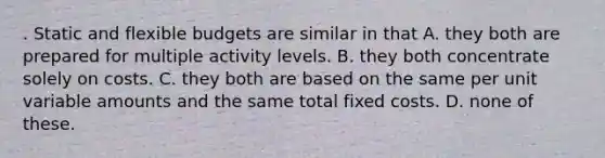 . Static and flexible budgets are similar in that A. they both are prepared for multiple activity levels. B. they both concentrate solely on costs. C. they both are based on the same per unit variable amounts and the same total fixed costs. D. none of these.