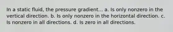 In a static fluid, the pressure gradient... a. Is only nonzero in the vertical direction. b. Is only nonzero in the horizontal direction. c. Is nonzero in all directions. d. Is zero in all directions.