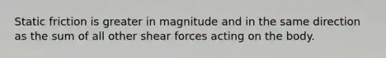 Static friction is greater in magnitude and in the same direction as the sum of all other shear forces acting on the body.