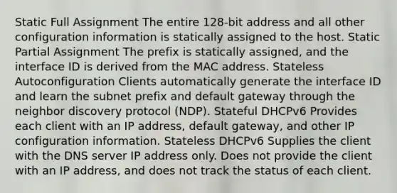 Static Full Assignment The entire 128-bit address and all other configuration information is statically assigned to the host. Static Partial Assignment The prefix is statically assigned, and the interface ID is derived from the MAC address. Stateless Autoconfiguration Clients automatically generate the interface ID and learn the subnet prefix and default gateway through the neighbor discovery protocol (NDP). Stateful DHCPv6 Provides each client with an IP address, default gateway, and other IP configuration information. Stateless DHCPv6 Supplies the client with the DNS server IP address only. Does not provide the client with an IP address, and does not track the status of each client.