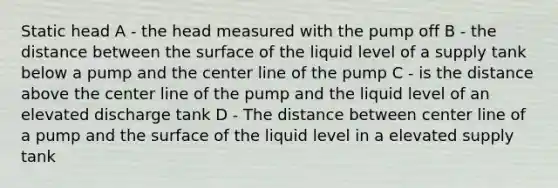 Static head A - the head measured with the pump off B - the distance between the surface of the liquid level of a supply tank below a pump and the center line of the pump C - is the distance above the center line of the pump and the liquid level of an elevated discharge tank D - The distance between center line of a pump and the surface of the liquid level in a elevated supply tank