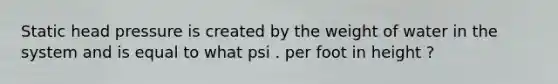 Static head pressure is created by the weight of water in the system and is equal to what psi . per foot in height ?