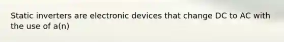 Static inverters are electronic devices that change DC to AC with the use of a(n)