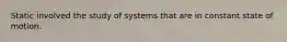 Static involved the study of systems that are in constant state of motion.