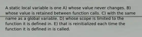 A static local variable is one A) whose value never changes. B) whose value is retained between function calls. C) with the same name as a global variable. D) whose scope is limited to the function it is defined in. E) that is reinitialized each time the function it is defined in is called.