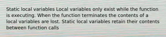 Static local variables Local variables only exist while the function is executing. When the function terminates the contents of a local variables are lost. Static local variables retain their contents between function calls