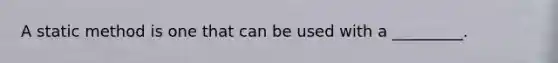 A static method is one that can be used with a _________.