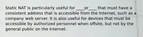 Static NAT is particularly useful for ____or____ that must have a consistent address that is accessible from the Internet, such as a company web server. It is also useful for devices that must be accessible by authorized personnel when offsite, but not by the general public on the Internet.