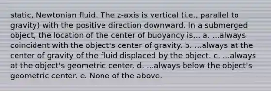 static, Newtonian fluid. The z‐axis is vertical (i.e., parallel to gravity) with the positive direction downward. In a submerged object, the location of the center of buoyancy is... a. ...always coincident with the object's center of gravity. b. ...always at the center of gravity of the fluid displaced by the object. c. ...always at the object's geometric center. d. ...always below the object's geometric center. e. None of the above.