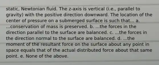 static, Newtonian fluid. The z‐axis is vertical (i.e., parallel to gravity) with the positive direction downward. The location of the center of pressure on a submerged surface is such that... a. ...conservation of mass is preserved. b. ...the forces in the direction parallel to the surface are balanced. c. ...the forces in the direction normal to the surface are balanced. d. ...the moment of the resultant force on the surface about any point in space equals that of the actual distributed force about that same point. e. None of the above.