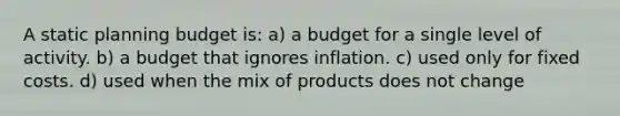 A static planning budget is: a) a budget for a single level of activity. b) a budget that ignores inflation. c) used only for fixed costs. d) used when the mix of products does not change