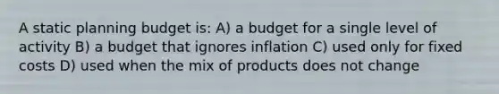 A static planning budget is: A) a budget for a single level of activity B) a budget that ignores inflation C) used only for fixed costs D) used when the mix of products does not change