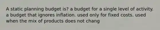 A static planning budget is? a budget for a single level of activity. a budget that ignores inflation. used only for fixed costs. used when the mix of products does not chang