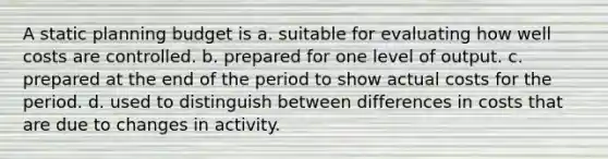 A static planning budget is a. suitable for evaluating how well costs are controlled. b. prepared for one level of output. c. prepared at the end of the period to show actual costs for the period. d. used to distinguish between differences in costs that are due to changes in activity.