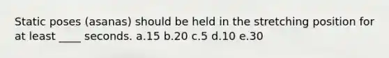 Static poses (asanas) should be held in the stretching position for at least ____ seconds.​ a.​15 b.​20 c.​5 d.​10 e.30​