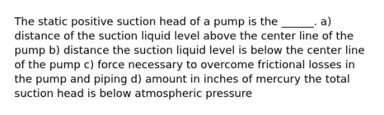 The static positive suction head of a pump is the ______. a) distance of the suction liquid level above the center line of the pump b) distance the suction liquid level is below the center line of the pump c) force necessary to overcome frictional losses in the pump and piping d) amount in inches of mercury the total suction head is below atmospheric pressure