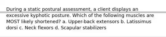 During a static postural assessment, a client displays an excessive kyphotic posture. Which of the following muscles are MOST likely shortened? a. Upper-back extensors b. Latissimus dorsi c. Neck flexors d. Scapular stabilizers