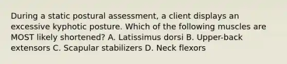 During a static postural assessment, a client displays an excessive kyphotic posture. Which of the following muscles are MOST likely shortened? A. Latissimus dorsi B. Upper-back extensors C. Scapular stabilizers D. Neck flexors