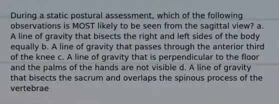 During a static postural assessment, which of the following observations is MOST likely to be seen from the sagittal view? a. A line of gravity that bisects the right and left sides of the body equally b. A line of gravity that passes through the anterior third of the knee c. A line of gravity that is perpendicular to the floor and the palms of the hands are not visible d. A line of gravity that bisects the sacrum and overlaps the spinous process of the vertebrae