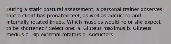 During a static postural assessment, a personal trainer observes that a client has pronated feet, as well as adducted and internally rotated knees. Which muscles would he or she expect to be shortened? Select one: a. Gluteus maximus b. Gluteus medius c. Hip external rotators d. Adductors