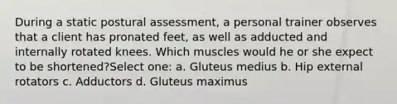 During a static postural assessment, a personal trainer observes that a client has pronated feet, as well as adducted and internally rotated knees. Which muscles would he or she expect to be shortened?Select one: a. Gluteus medius b. Hip external rotators c. Adductors d. Gluteus maximus