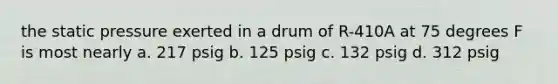 the static pressure exerted in a drum of R-410A at 75 degrees F is most nearly a. 217 psig b. 125 psig c. 132 psig d. 312 psig