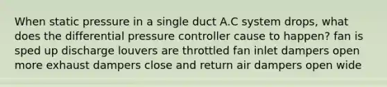 When static pressure in a single duct A.C system drops, what does the differential pressure controller cause to happen? fan is sped up discharge louvers are throttled fan inlet dampers open more exhaust dampers close and return air dampers open wide