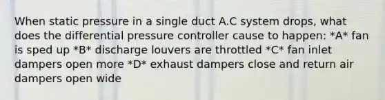 When static pressure in a single duct A.C system drops, what does the differential pressure controller cause to happen: *A* fan is sped up *B* discharge louvers are throttled *C* fan inlet dampers open more *D* exhaust dampers close and return air dampers open wide