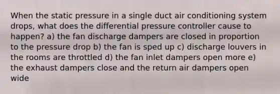 When the static pressure in a single duct air conditioning system drops, what does the differential pressure controller cause to happen? a) the fan discharge dampers are closed in proportion to the pressure drop b) the fan is sped up c) discharge louvers in the rooms are throttled d) the fan inlet dampers open more e) the exhaust dampers close and the return air dampers open wide