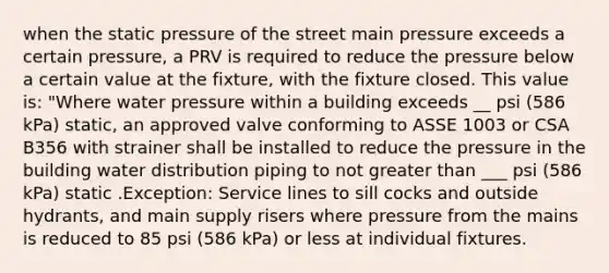 when the static pressure of the street main pressure exceeds a certain pressure, a PRV is required to reduce the pressure below a certain value at the fixture, with the fixture closed. This value is: "Where water pressure within a building exceeds __ psi (586 kPa) static, an approved valve conforming to ASSE 1003 or CSA B356 with strainer shall be installed to reduce the pressure in the building water distribution piping to not greater than ___ psi (586 kPa) static .Exception: Service lines to sill cocks and outside hydrants, and main supply risers where pressure from the mains is reduced to 85 psi (586 kPa) or less at individual fixtures.