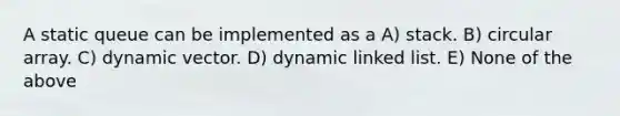 A static queue can be implemented as a A) stack. B) circular array. C) dynamic vector. D) dynamic linked list. E) None of the above