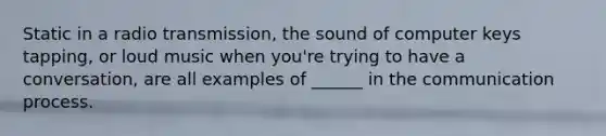 Static in a radio transmission, the sound of computer keys tapping, or loud music when you're trying to have a conversation, are all examples of ______ in the communication process.