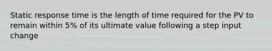 Static response time is the length of time required for the PV to remain within 5% of its ultimate value following a step input change