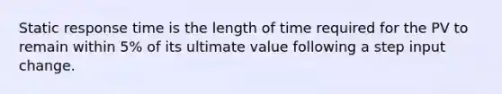 Static response time is the length of time required for the PV to remain within 5% of its ultimate value following a step input change.