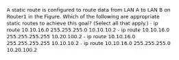 A static route is configured to route data from LAN A to LAN B on Router1 in the Figure. Which of the following are appropriate static routes to achieve this goal? (Select all that apply.) - ip route 10.10.16.0 255.255.255.0 10.10.10.2 - ip route 10.10.16.0 255.255.255.255 10.20.100.2 - ip route 10.10.16.0 255.255.255.255 10.10.10.2 - ip route 10.10.16.0 255.255.255.0 10.20.100.2