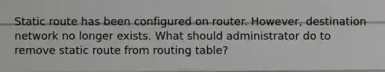 Static route has been configured on router. However, destination network no longer exists. What should administrator do to remove static route from routing table?