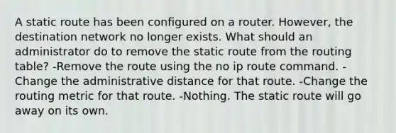 A static route has been configured on a router. However, the destination network no longer exists. What should an administrator do to remove the static route from the routing table? -Remove the route using the no ip route command. -Change the administrative distance for that route. -Change the routing metric for that route. -Nothing. The static route will go away on its own.