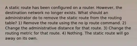 A static route has been configured on a router. However, the destination network no longer exists. What should an administrator do to remove the static route from the routing table? 1) Remove the route using the no ip route command. 2) Change the administrative distance for that route. 3) Change the routing metric for that route. 4) Nothing. The static route will go away on its own.