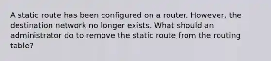 A static route has been configured on a router. However, the destination network no longer exists. What should an administrator do to remove the static route from the routing table?