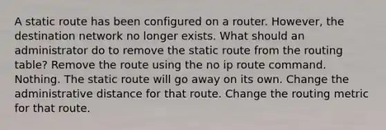 A static route has been configured on a router. However, the destination network no longer exists. What should an administrator do to remove the static route from the routing table? Remove the route using the no ip route command. Nothing. The static route will go away on its own. Change the administrative distance for that route. Change the routing metric for that route.