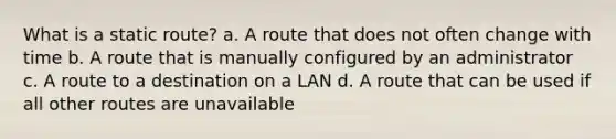 What is a static route? a. A route that does not often change with time b. A route that is manually configured by an administrator c. A route to a destination on a LAN d. A route that can be used if all other routes are unavailable