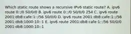 Which static route shows a recursive IPv6 static route? A. ipv6 route 0::/0 S0/0/0 B. ipv6 route 0::/0 S0/0/0 254 C. ipv6 route 2001:db8:cafe:1::/56 S0/0/0 D. ipv6 route 2001:db8:cafe:1::/56 2001:db8:1000:10::1 E. ipv6 route 2001:db8:cafe:1::/56 S0/0/0 2001:db8:1000:10::1