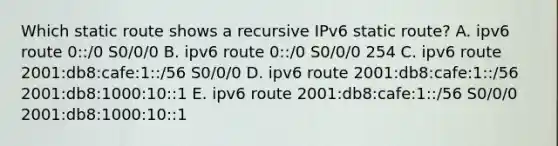 Which static route shows a recursive IPv6 static route? A. ipv6 route 0::/0 S0/0/0 B. ipv6 route 0::/0 S0/0/0 254 C. ipv6 route 2001:db8:cafe:1::/56 S0/0/0 D. ipv6 route 2001:db8:cafe:1::/56 2001:db8:1000:10::1 E. ipv6 route 2001:db8:cafe:1::/56 S0/0/0 2001:db8:1000:10::1