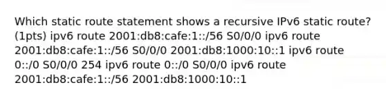 Which static route statement shows a recursive IPv6 static route? (1pts) ipv6 route 2001:db8:cafe:1::/56 S0/0/0 ipv6 route 2001:db8:cafe:1::/56 S0/0/0 2001:db8:1000:10::1 ipv6 route 0::/0 S0/0/0 254 ipv6 route 0::/0 S0/0/0 ipv6 route 2001:db8:cafe:1::/56 2001:db8:1000:10::1