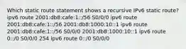 Which static route statement shows a recursive IPv6 static route? ipv6 route 2001:db8:cafe:1::/56 S0/0/0 ipv6 route 2001:db8:cafe:1::/56 2001:db8:1000:10::1 ipv6 route 2001:db8:cafe:1::/56 S0/0/0 2001:db8:1000:10::1 ipv6 route 0::/0 S0/0/0 254 ipv6 route 0::/0 S0/0/0