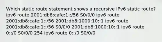 Which static route statement shows a recursive IPv6 static route? ipv6 route 2001:db8:cafe:1::/56 S0/0/0 ipv6 route 2001:db8:cafe:1::/56 2001:db8:1000:10::1 ipv6 route 2001:db8:cafe:1::/56 S0/0/0 2001:db8:1000:10::1 ipv6 route 0::/0 S0/0/0 254 ipv6 route 0::/0 S0/0/0