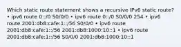 Which static route statement shows a recursive IPv6 static route? • ipv6 route 0::/0 S0/0/0 • ipv6 route 0::/0 S0/0/0 254 • ipv6 route 2001:db8:cafe:1::/56 S0/0/0 • ipv6 route 2001:db8:cafe:1::/56 2001:db8:1000:10::1 • ipv6 route 2001:db8:cafe:1::/56 S0/0/0 2001:db8:1000:10::1